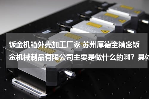 钣金机箱外壳加工厂家 苏州厚德全精密钣金机械制品有限公司主要是做什么的啊？具体在哪里？