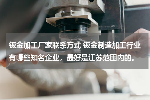 钣金加工厂家联系方式 钣金制造加工行业有哪些知名企业，最好是江苏范围内的。