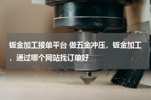 钣金加工接单平台 做五金冲压，钣金加工，通过哪个网站找订单好