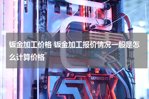 钣金加工价格 钣金加工报价情况一般是怎么计算价格
