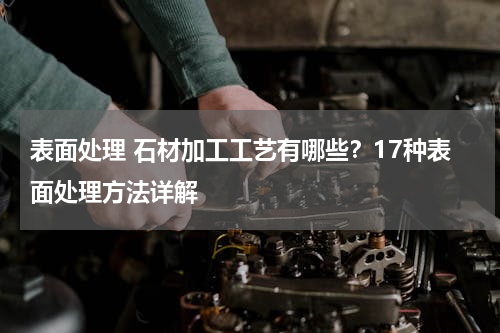 表面处理 石材加工工艺有哪些？17种表面处理方法详解