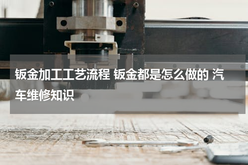 钣金加工工艺流程 钣金都是怎么做的 汽车维修知识