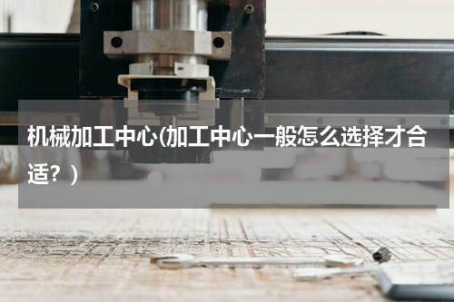 机械加工中心(加工中心一般怎么选择才合适？)
