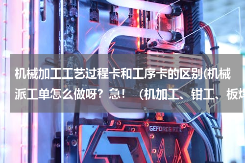 机械加工工艺过程卡和工序卡的区别(机械派工单怎么做呀？急！（机加工、钳工、板焊派工单） 派工单与工艺卡有什么不同？急！急！)