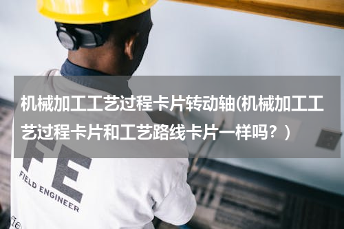 机械加工工艺过程卡片转动轴(机械加工工艺过程卡片和工艺路线卡片一样吗？)