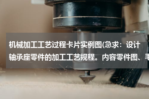 机械加工工艺过程卡片实例图(急求：设计轴承座零件的加工工艺规程。内容零件图、毛坯图、机械加工工艺卡片、课程设计说明书。)