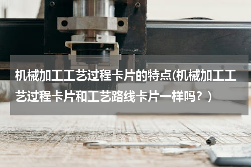 机械加工工艺过程卡片的特点(机械加工工艺过程卡片和工艺路线卡片一样吗？)
