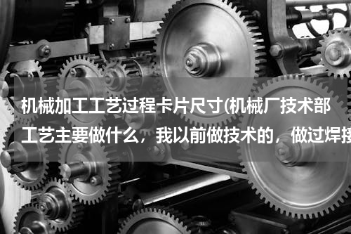 机械加工工艺过程卡片尺寸(机械厂技术部工艺主要做什么，我以前做技术的，做过焊接工艺，后来被调做文员，现在技术部需要工艺，)