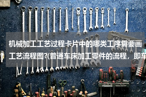 机械加工工艺过程卡片中的哪类工序需要画工艺流程图?(普通车床加工零件的流程，即车削工艺卡片)