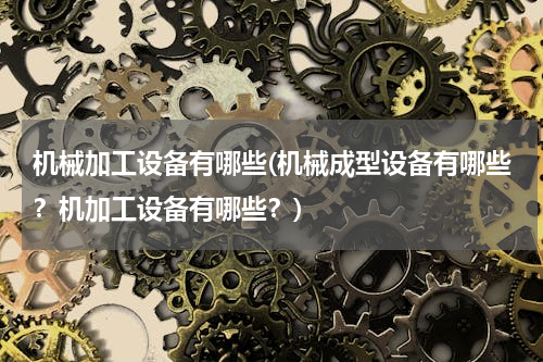 机械加工设备有哪些(机械成型设备有哪些？机加工设备有哪些？)