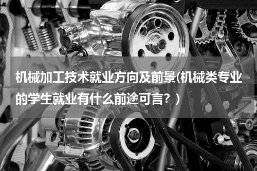 机械加工技术就业方向及前景(机械类专业的学生就业有什么前途可言？)