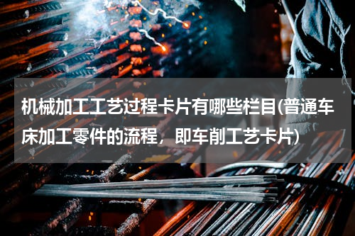 机械加工工艺过程卡片有哪些栏目(普通车床加工零件的流程，即车削工艺卡片)