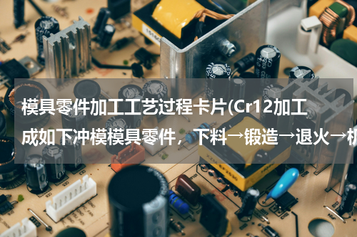 模具零件加工工艺过程卡片(Cr12加工成如下冲模模具零件，下料→锻造→退火→机加工→淬火→回火→磨削。)