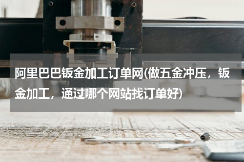 阿里巴巴钣金加工订单网(做五金冲压，钣金加工，通过哪个网站找订单好)