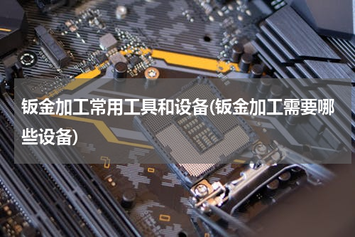 钣金加工常用工具和设备(钣金加工需要哪些设备)