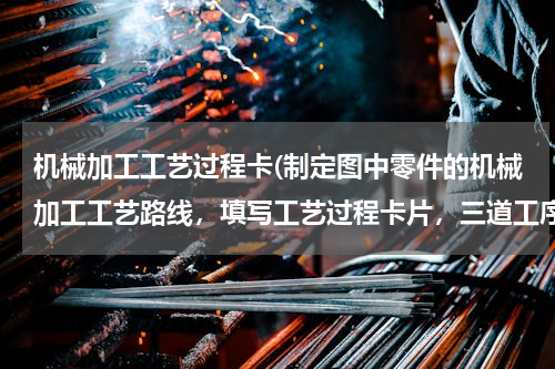 机械加工工艺过程卡(制定图中零件的机械加工工艺路线，填写工艺过程卡片，三道工序的工序卡片)