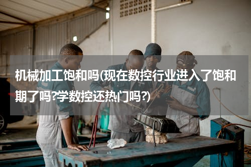 机械加工饱和吗(现在数控行业进入了饱和期了吗?学数控还热门吗?)