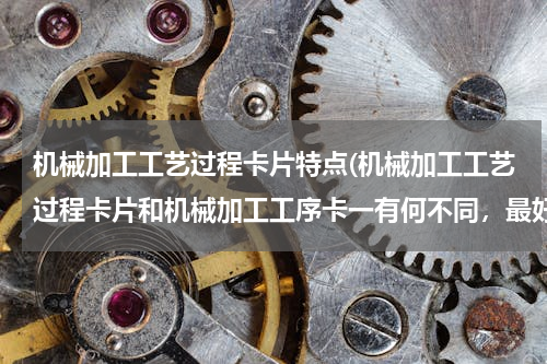 机械加工工艺过程卡片特点(机械加工工艺过程卡片和机械加工工序卡一有何不同，最好举个列子说明，谢谢)