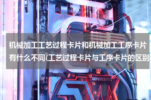机械加工工艺过程卡片和机械加工工序卡片有什么不同(工艺过程卡片与工序卡片的区别是什么?各自的作用是什么/那个应该在前？)