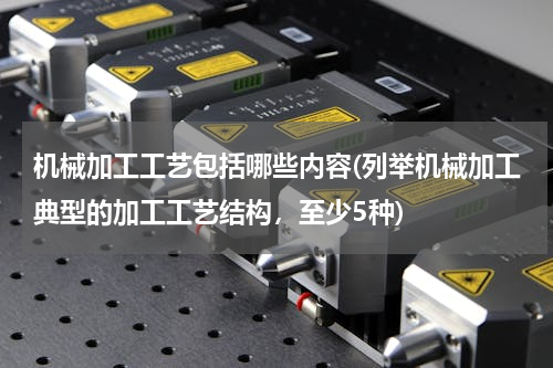 机械加工工艺包括哪些内容(列举机械加工典型的加工工艺结构，至少5种)