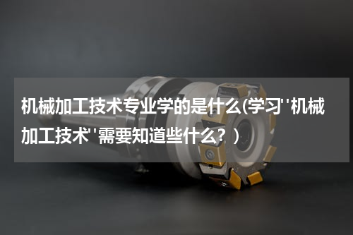 机械加工技术专业学的是什么(学习"机械加工技术"需要知道些什么？)