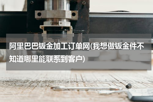 阿里巴巴钣金加工订单网(我想做钣金件不知道哪里能联系到客户)