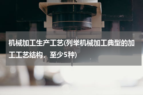 机械加工生产工艺(列举机械加工典型的加工工艺结构，至少5种)