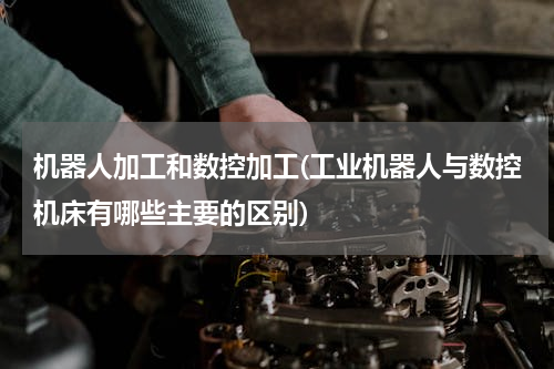 机器人加工和数控加工(工业机器人与数控机床有哪些主要的区别)