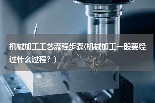 机械加工工艺流程步骤(机械加工一般要经过什么过程？)