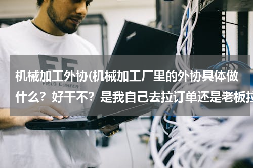 机械加工外协(机械加工厂里的外协具体做什么？好干不？是我自己去拉订单还是老板拉到活叫我去找下家加工。)