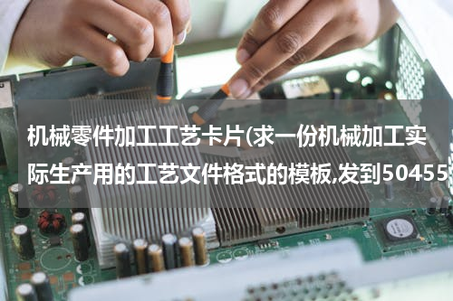 机械零件加工工艺卡片(求一份机械加工实际生产用的工艺文件格式的模板,发到504551829@qq.com，特别是车间用得各种卡片，谢谢！)