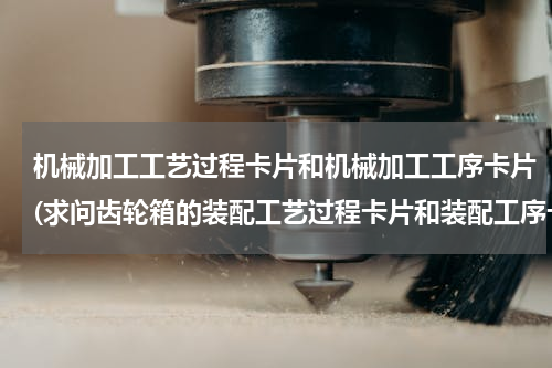 机械加工工艺过程卡片和机械加工工序卡片(求问齿轮箱的装配工艺过程卡片和装配工序卡片怎么写？)