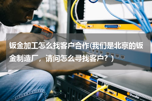 钣金加工怎么找客户合作(我们是北京的钣金制造厂，请问怎么寻找客户？)