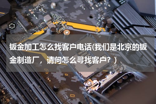 钣金加工怎么找客户电话(我们是北京的钣金制造厂，请问怎么寻找客户？)