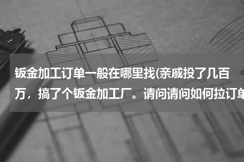 钣金加工订单一般在哪里找(亲戚投了几百万，搞了个钣金加工厂。请问请问如何拉订单？)
