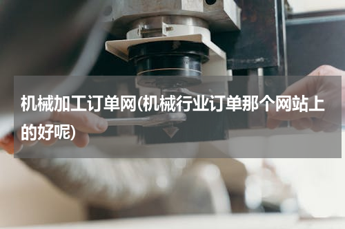 机械加工订单网(机械行业订单那个网站上的好呢)