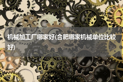 机械加工厂哪家好(合肥哪家机械单位比较好)