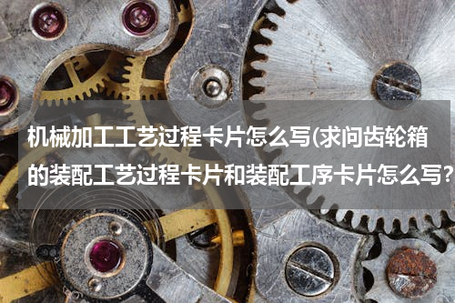 机械加工工艺过程卡片怎么写(求问齿轮箱的装配工艺过程卡片和装配工序卡片怎么写？)