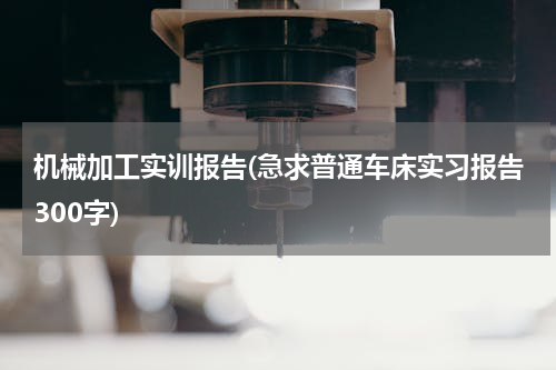 机械加工实训报告(急求普通车床实习报告300字)