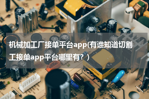 机械加工厂接单平台app(有谁知道切割工接单app平台哪里有？)