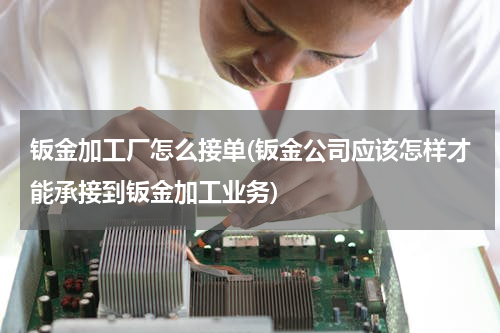 钣金加工厂怎么接单(钣金公司应该怎样才能承接到钣金加工业务)