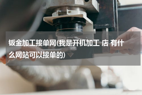 钣金加工接单网(我是开机加工 店 有什么网站可以接单的)