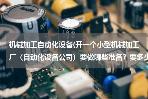 机械加工自动化设备(开一个小型机械加工厂（自动化设备公司）要做哪些准备？要多少钱？)