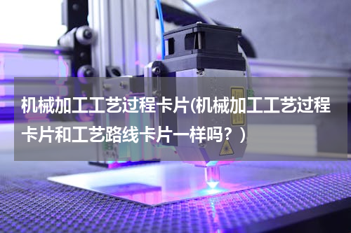 机械加工工艺过程卡片(机械加工工艺过程卡片和工艺路线卡片一样吗？)