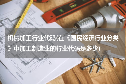 机械加工行业代码(在《国民经济行业分类》中加工制造业的行业代码是多少)