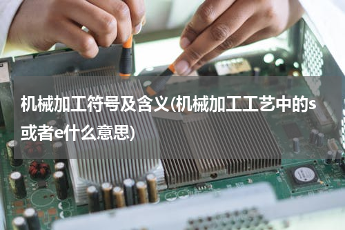 机械加工符号及含义(机械加工工艺中的s或者e什么意思)