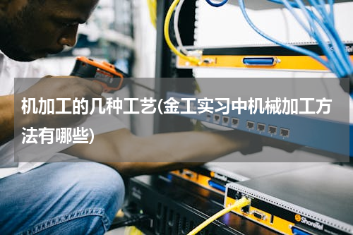 机加工的几种工艺(金工实习中机械加工方法有哪些)