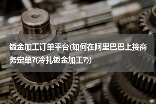 钣金加工订单平台(如何在阿里巴巴上接商务定单?(冷扎钣金加工?))