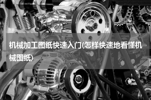机械加工图纸快速入门(怎样快速地看懂机械图纸)