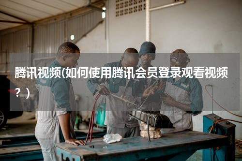 腾讯视频(如何使用腾讯会员登录观看视频？)